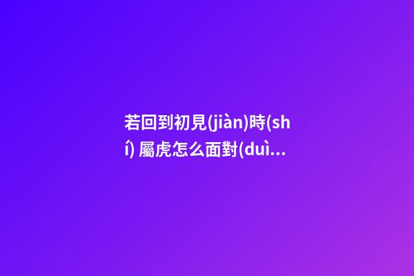 若回到初見(jiàn)時(shí) 屬虎怎么面對(duì)前任